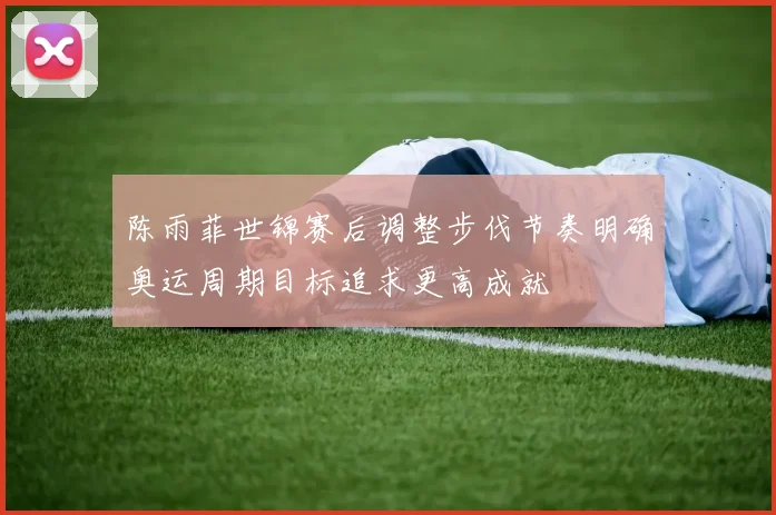 陈雨菲世锦赛后调整步伐节奏明确奥运周期目标追求更高成就